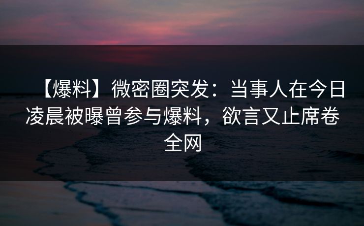 【爆料】微密圈突发：当事人在今日凌晨被曝曾参与爆料，欲言又止席卷全网