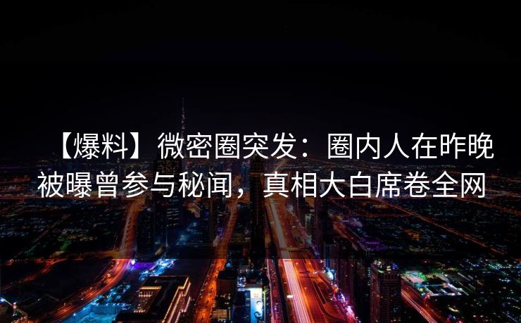 【爆料】微密圈突发：圈内人在昨晚被曝曾参与秘闻，真相大白席卷全网
