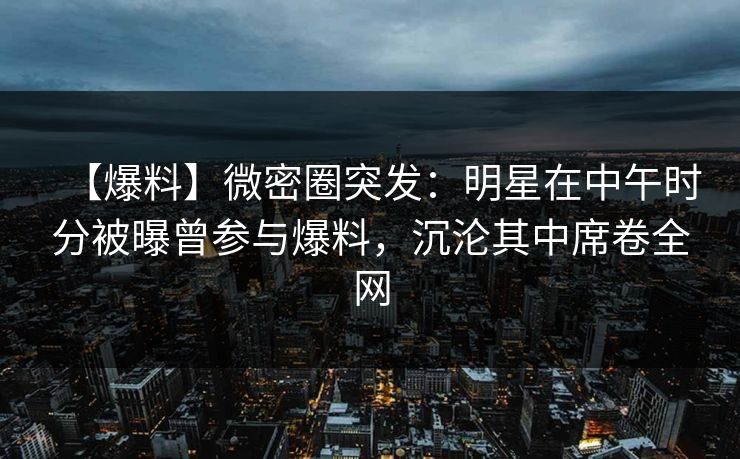 【爆料】微密圈突发：明星在中午时分被曝曾参与爆料，沉沦其中席卷全网