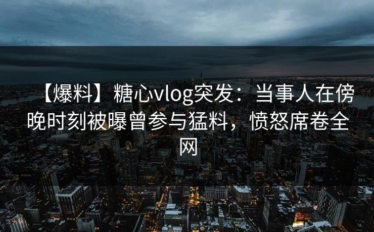 【爆料】糖心vlog突发：当事人在傍晚时刻被曝曾参与猛料，愤怒席卷全网