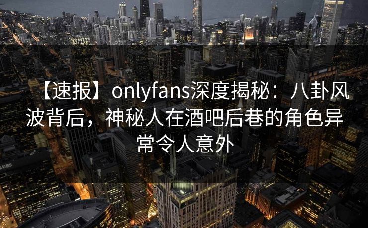 【速报】onlyfans深度揭秘：八卦风波背后，神秘人在酒吧后巷的角色异常令人意外