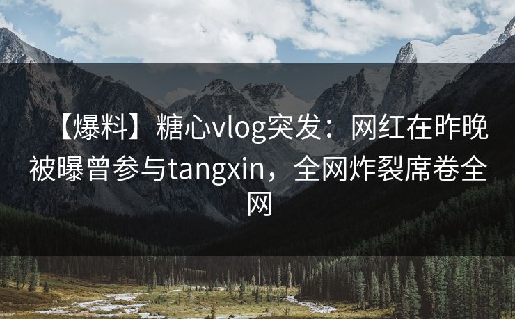 【爆料】糖心vlog突发：网红在昨晚被曝曾参与tangxin，全网炸裂席卷全网
