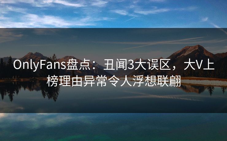 OnlyFans盘点：丑闻3大误区，大V上榜理由异常令人浮想联翩