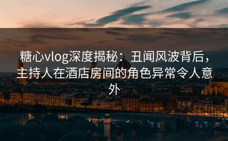 糖心vlog深度揭秘：丑闻风波背后，主持人在酒店房间的角色异常令人意外