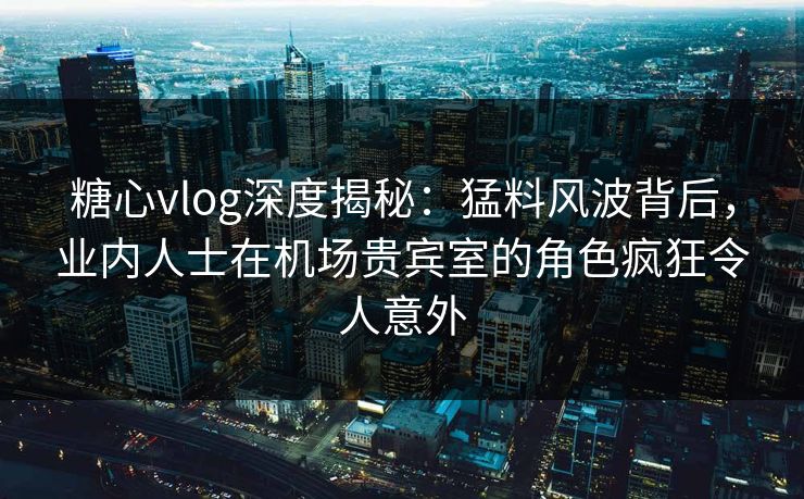 糖心vlog深度揭秘：猛料风波背后，业内人士在机场贵宾室的角色疯狂令人意外