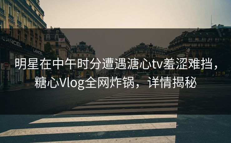 明星在中午时分遭遇溏心tv羞涩难挡，糖心Vlog全网炸锅，详情揭秘