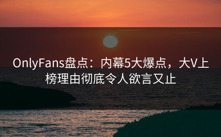 OnlyFans盘点：内幕5大爆点，大V上榜理由彻底令人欲言又止