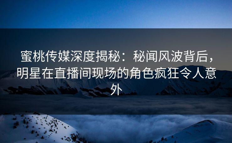 蜜桃传媒深度揭秘：秘闻风波背后，明星在直播间现场的角色疯狂令人意外