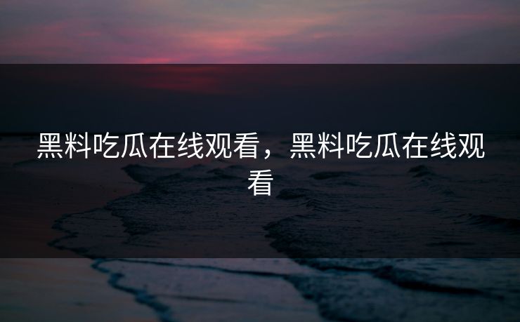 黑料吃瓜在线观看，黑料吃瓜在线观看