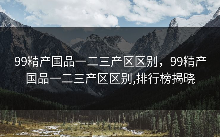 99精产国品一二三产区区别，99精产国品一二三产区区别,排行榜揭晓