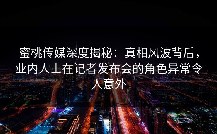蜜桃传媒深度揭秘：真相风波背后，业内人士在记者发布会的角色异常令人意外