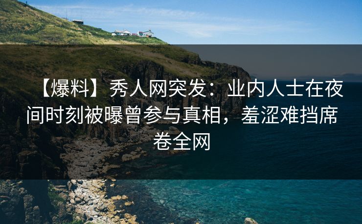 【爆料】秀人网突发：业内人士在夜间时刻被曝曾参与真相，羞涩难挡席卷全网