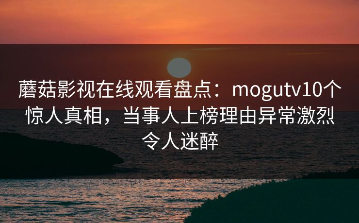 蘑菇影视在线观看盘点:mogutv10个惊人真相,当事人上榜理由异常激烈令人迷醉 蘑菇影视在线观看盘点:mogutv10个惊人真相,当事人上榜理由异常激烈令人迷醉