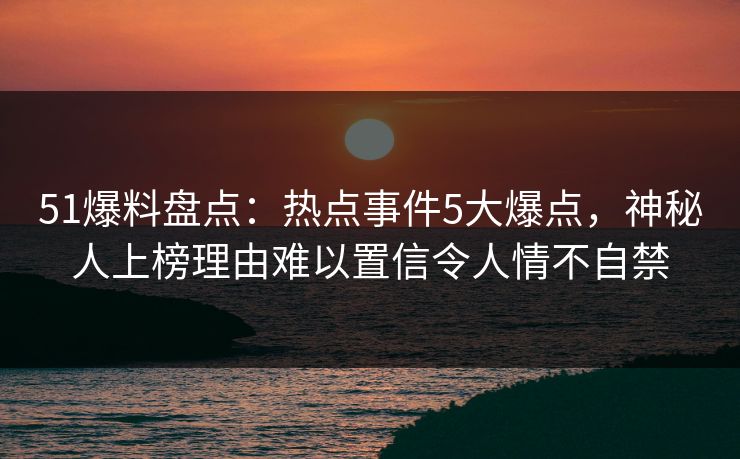 51爆料盘点：热点事件5大爆点，神秘人上榜理由难以置信令人情不自禁