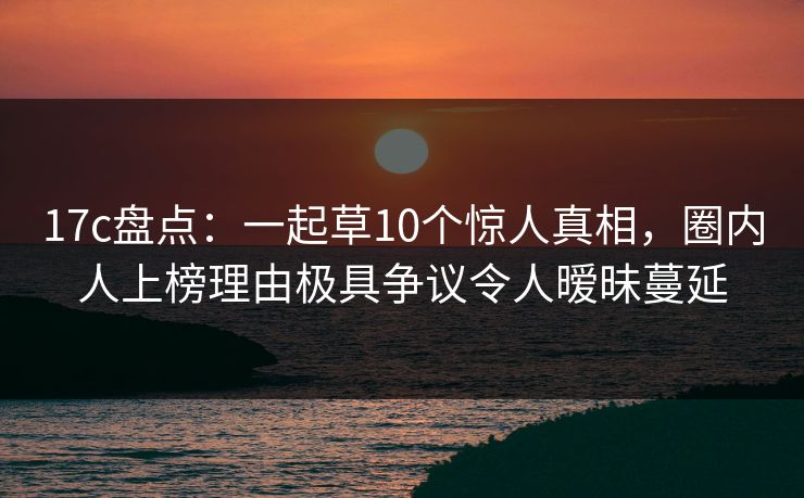 17c盘点：一起草10个惊人真相，圈内人上榜理由极具争议令人暧昧蔓延