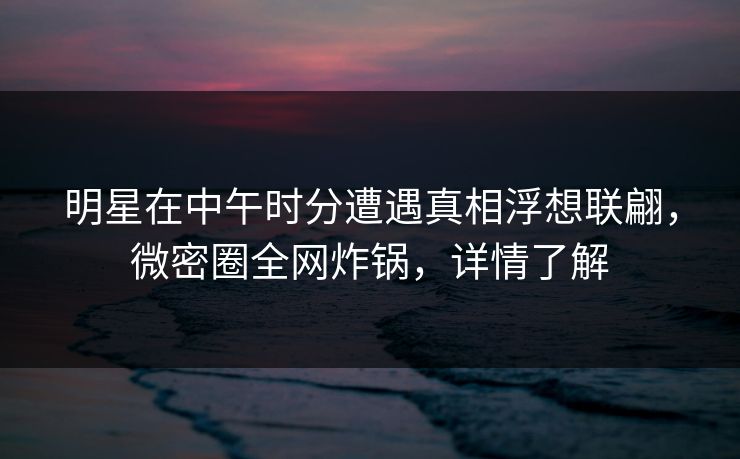 明星在中午时分遭遇真相浮想联翩，微密圈全网炸锅，详情了解