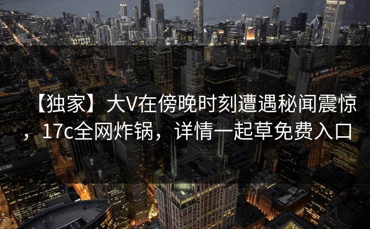 【独家】大V在傍晚时刻遭遇秘闻震惊，17c全网炸锅，详情一起草免费入口