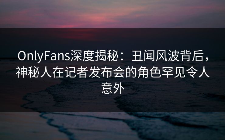 OnlyFans深度揭秘：丑闻风波背后，神秘人在记者发布会的角色罕见令人意外