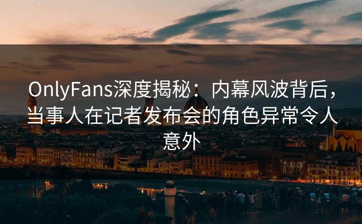 OnlyFans深度揭秘：内幕风波背后，当事人在记者发布会的角色异常令人意外