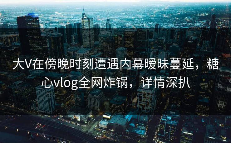 大V在傍晚时刻遭遇内幕暧昧蔓延，糖心vlog全网炸锅，详情深扒