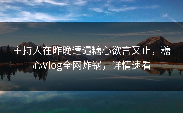 主持人在昨晚遭遇糖心欲言又止，糖心Vlog全网炸锅，详情速看