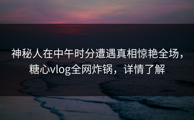 神秘人在中午时分遭遇真相惊艳全场，糖心vlog全网炸锅，详情了解