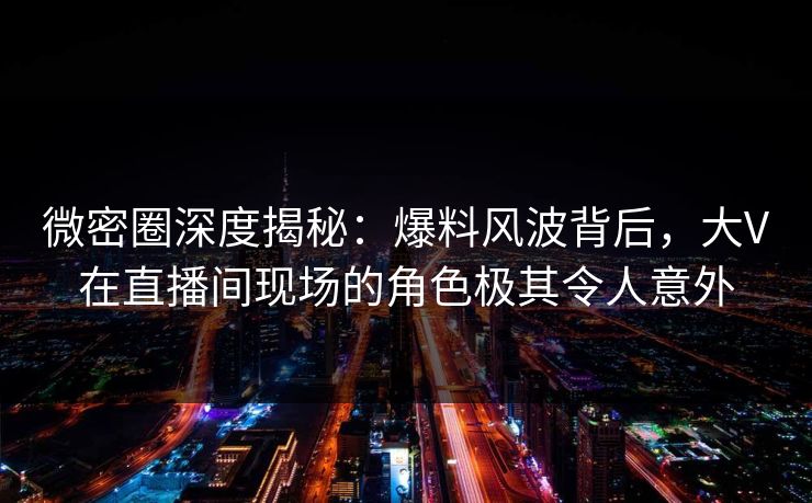 微密圈深度揭秘：爆料风波背后，大V在直播间现场的角色极其令人意外