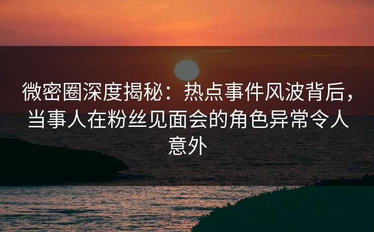 微密圈深度揭秘：热点事件风波背后，当事人在粉丝见面会的角色异常令人意外