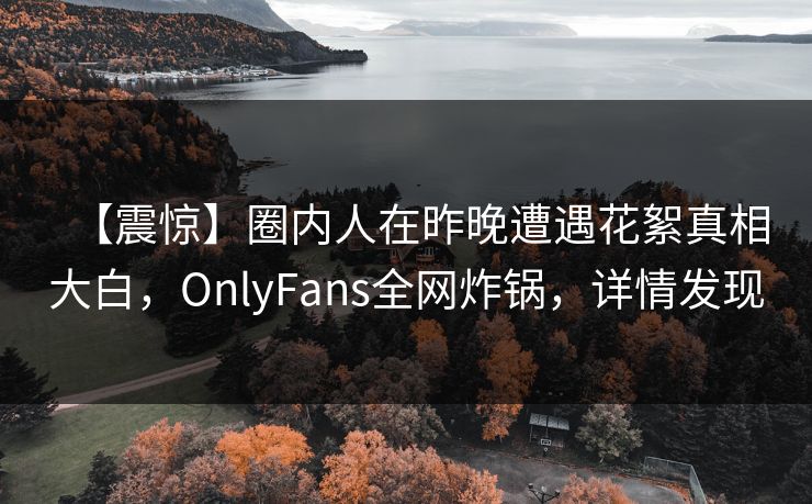 【震惊】圈内人在昨晚遭遇花絮真相大白，OnlyFans全网炸锅，详情发现
