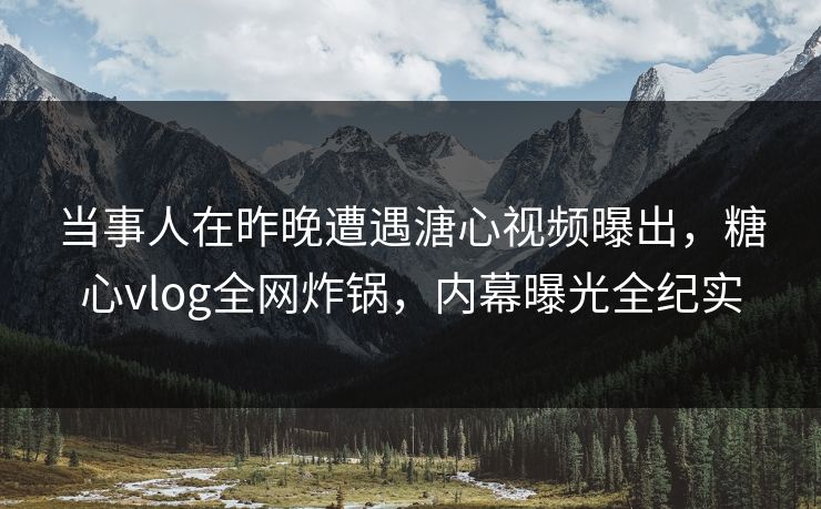 当事人在昨晚遭遇溏心视频曝出，糖心vlog全网炸锅，内幕曝光全纪实