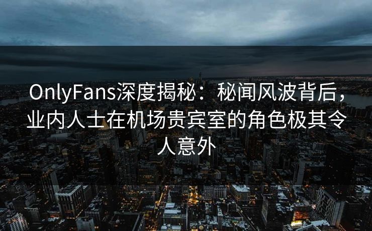 OnlyFans深度揭秘：秘闻风波背后，业内人士在机场贵宾室的角色极其令人意外