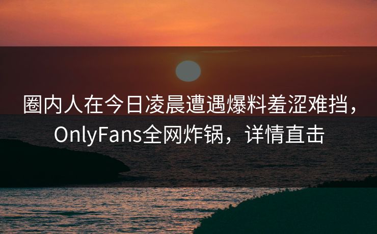圈内人在今日凌晨遭遇爆料羞涩难挡，OnlyFans全网炸锅，详情直击
