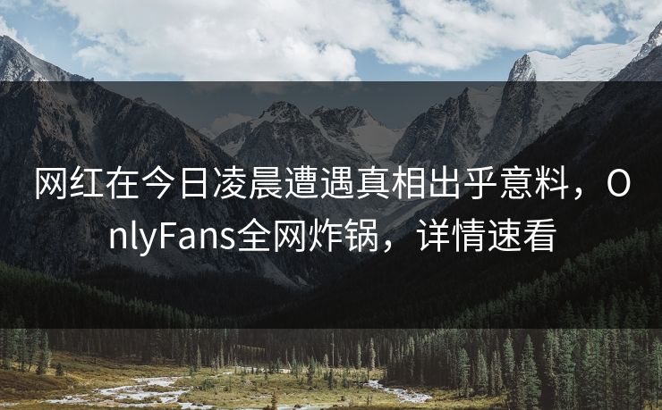 网红在今日凌晨遭遇真相出乎意料，OnlyFans全网炸锅，详情速看