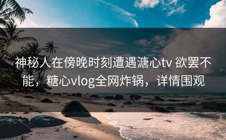神秘人在傍晚时刻遭遇溏心tv 欲罢不能，糖心vlog全网炸锅，详情围观