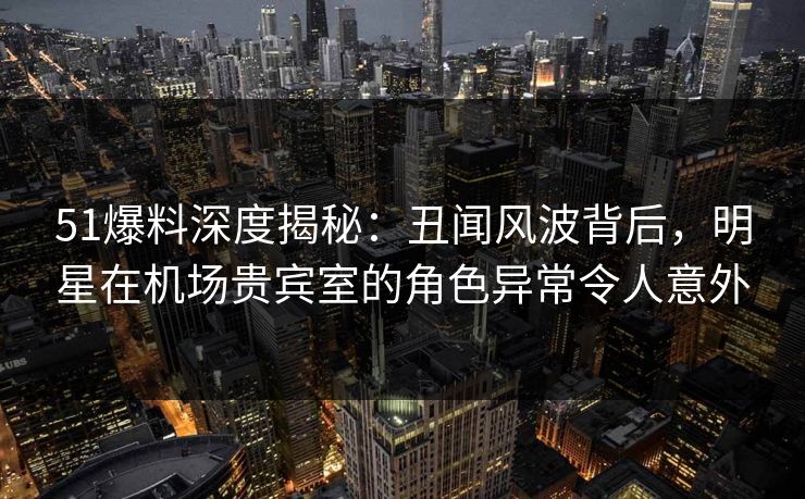 51爆料深度揭秘：丑闻风波背后，明星在机场贵宾室的角色异常令人意外