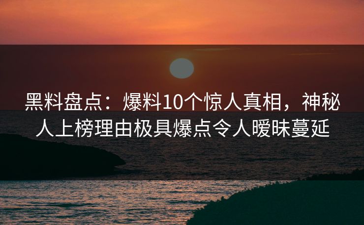 黑料盘点：爆料10个惊人真相，神秘人上榜理由极具爆点令人暧昧蔓延