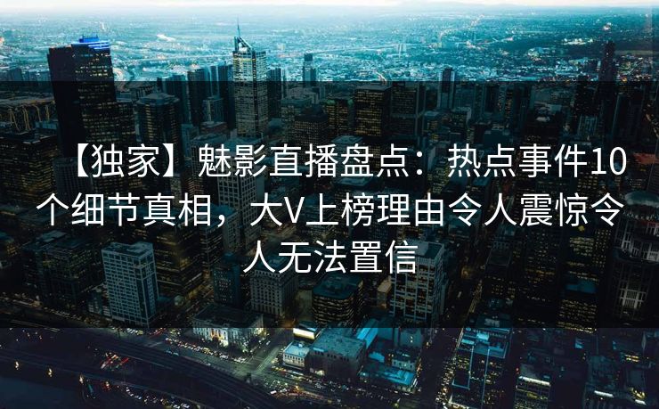 【独家】魅影直播盘点：热点事件10个细节真相，大V上榜理由令人震惊令人无法置信