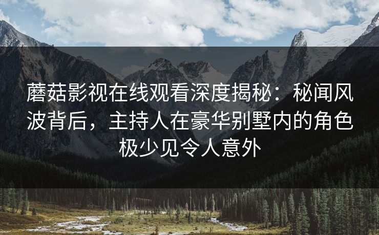 蘑菇影视在线观看深度揭秘：秘闻风波背后，主持人在豪华别墅内的角色极少见令人意外