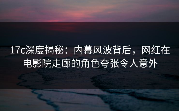 17c深度揭秘：内幕风波背后，网红在电影院走廊的角色夸张令人意外