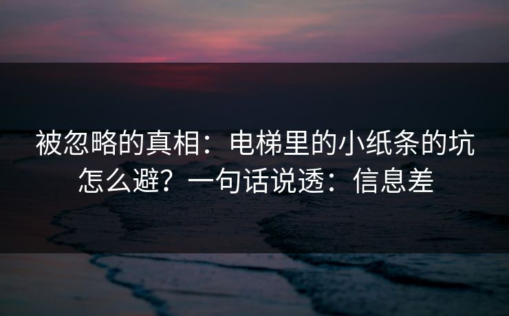 被忽略的真相：电梯里的小纸条的坑怎么避？一句话说透：信息差