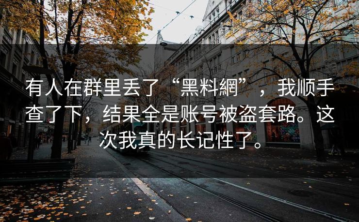 有人在群里丢了“黑料網”,我顺手查了下,结果全是账号被盗套路。这次我真的长记性了。 有人在群里丢了“黑料網”,我顺手查了下,结果全是账号被盗套路。这次我真的长记性了。