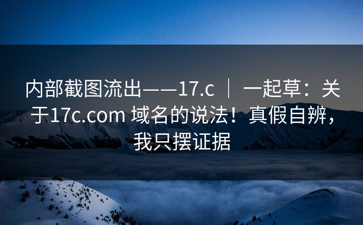 内部截图流出——17.c ｜ 一起草：关于17c.com 域名的说法！真假自辨，我只摆证据