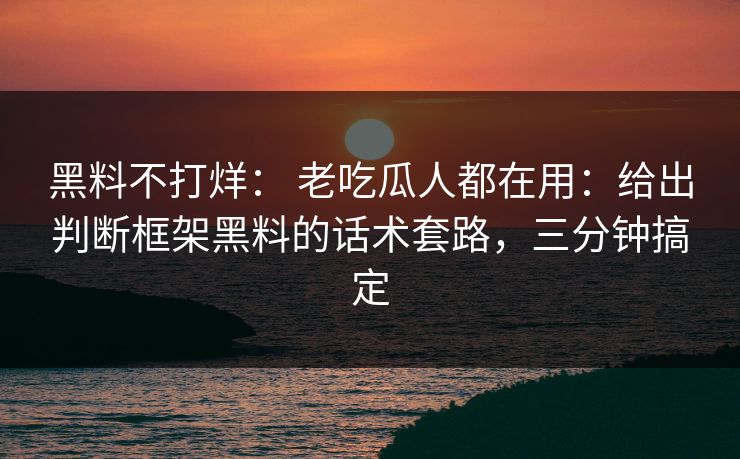 黑料不打烊： 老吃瓜人都在用：给出判断框架黑料的话术套路，三分钟搞定