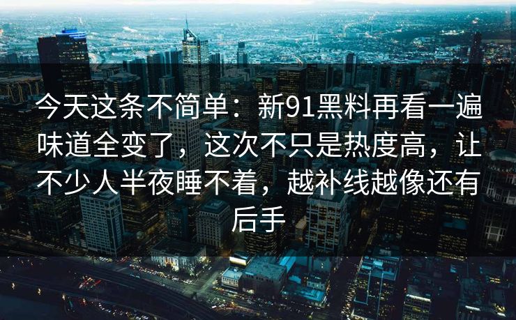 今天这条不简单：新91黑料再看一遍味道全变了，这次不只是热度高，让不少人半夜睡不着，越补线越像还有后手
